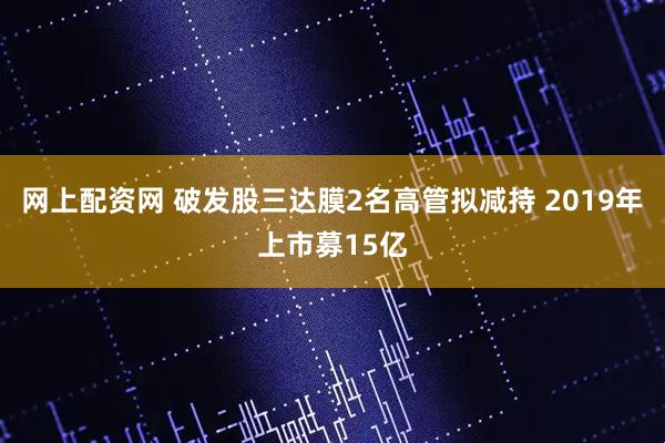 网上配资网 破发股三达膜2名高管拟减持 2019年上市募15亿