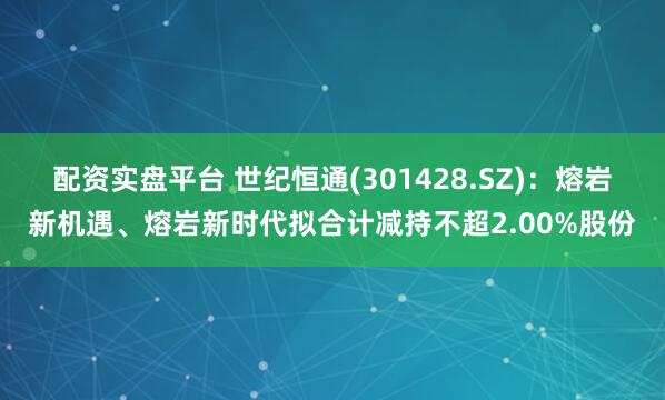 配资实盘平台 世纪恒通(301428.SZ)：熔岩新机遇、熔岩新时代拟合计减持不超2.00%股份