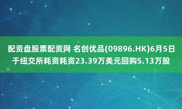配资盘股票配资网 名创优品(09896.HK)6月5日于纽交所耗资耗资23.39万美元回购5.13万股