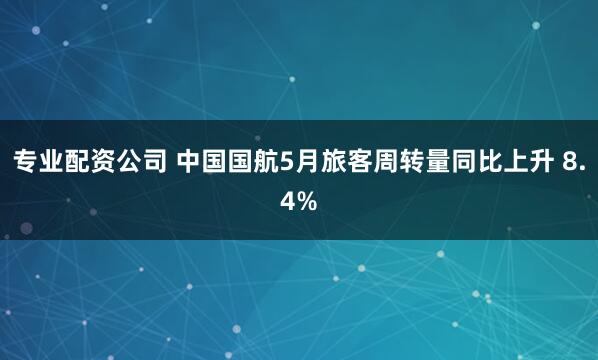 专业配资公司 中国国航5月旅客周转量同比上升 8.4%