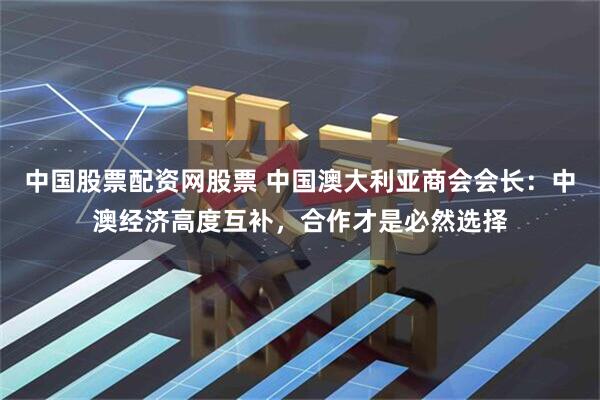 中国股票配资网股票 中国澳大利亚商会会长：中澳经济高度互补，合作才是必然选择