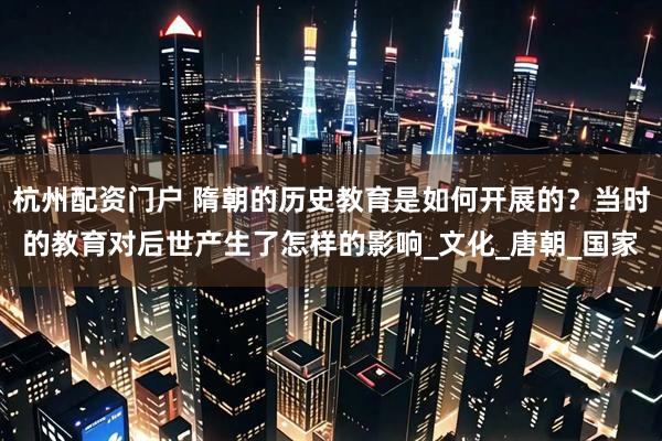 杭州配资门户 隋朝的历史教育是如何开展的？当时的教育对后世产生了怎样的影响_文化_唐朝_国家