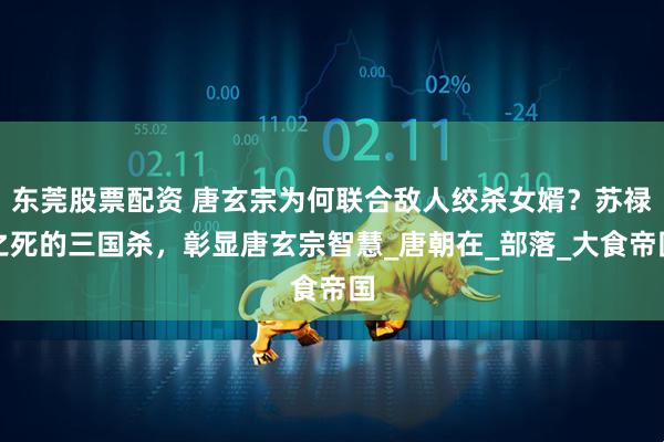 东莞股票配资 唐玄宗为何联合敌人绞杀女婿？苏禄之死的三国杀，彰显唐玄宗智慧_唐朝在_部落_大食帝国