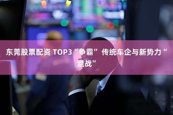 东莞股票配资 TOP3“争霸” 传统车企与新势力“混战”