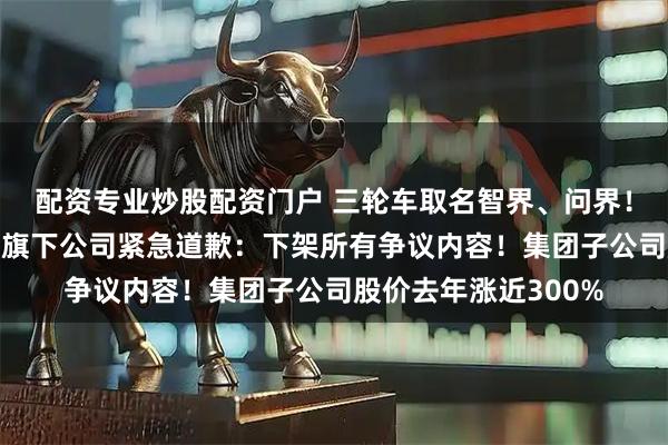 配资专业炒股配资门户 三轮车取名智界、问界！“重庆摩托车大王”旗下公司紧急道歉：下架所有争议内容！集团子公司股价去年涨近300%