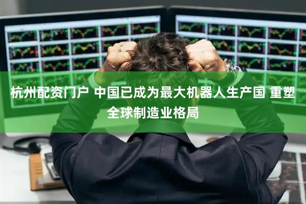 杭州配资门户 中国已成为最大机器人生产国 重塑全球制造业格局