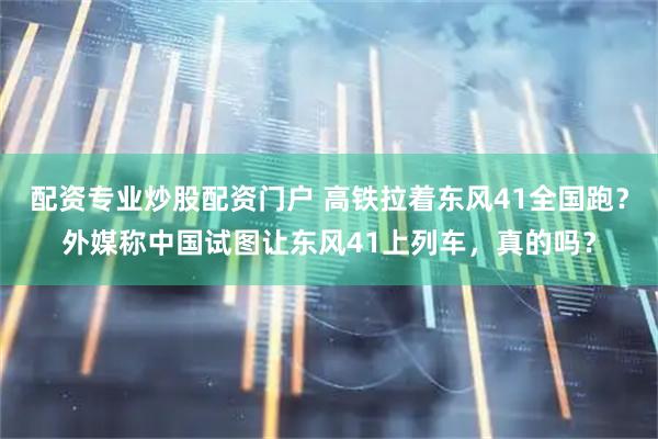 配资专业炒股配资门户 高铁拉着东风41全国跑？外媒称中国试图让东风41上列车，真的吗？