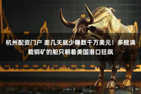 杭州配资门户 差几天就少赚数千万美元！多艘满载铜矿的船只朝着美国港口狂飙