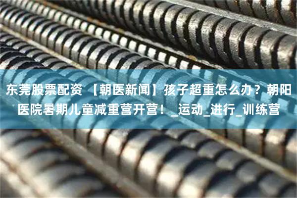 东莞股票配资 【朝医新闻】孩子超重怎么办？朝阳医院暑期儿童减重营开营！_运动_进行_训练营