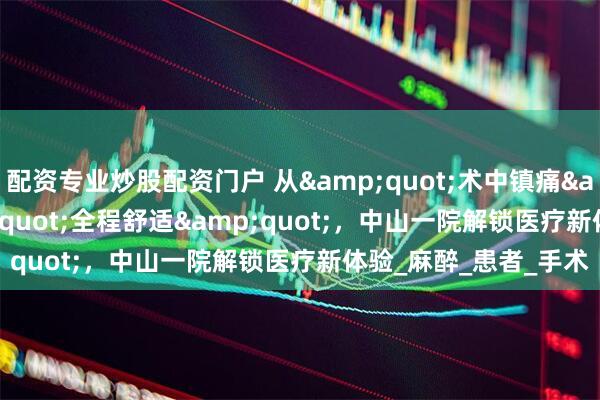 配资专业炒股配资门户 从&quot;术中镇痛&quot;到&quot;全程舒适&quot;，中山一院解锁医疗新体验_麻醉_患者_手术