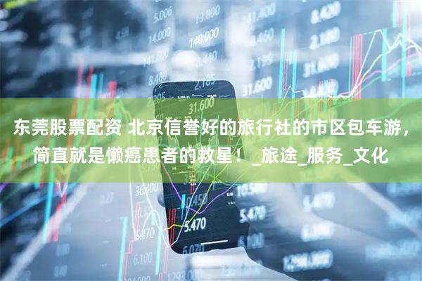 东莞股票配资 北京信誉好的旅行社的市区包车游，简直就是懒癌患者的救星！_旅途_服务_文化