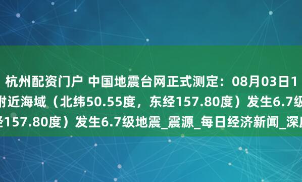 杭州配资门户 中国地震台网正式测定：08月03日13时37分在千岛群岛附近海域（北纬50.55度，东经157.80度）发生6.7级地震_震源_每日经济新闻_深度