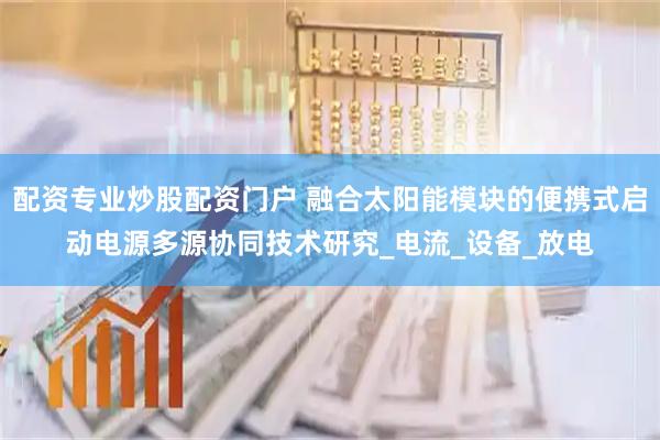 配资专业炒股配资门户 融合太阳能模块的便携式启动电源多源协同技术研究_电流_设备_放电