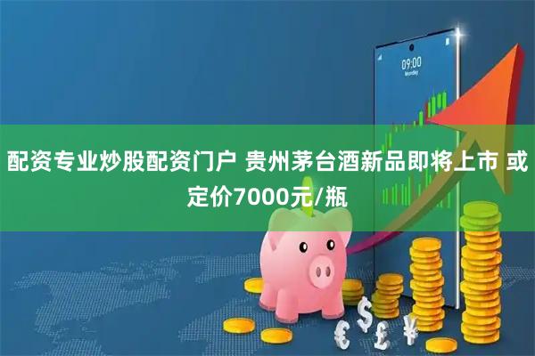 配资专业炒股配资门户 贵州茅台酒新品即将上市 或定价7000元/瓶