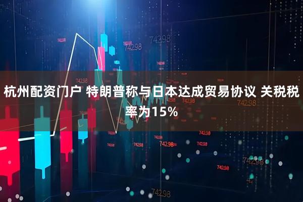 杭州配资门户 特朗普称与日本达成贸易协议 关税税率为15%