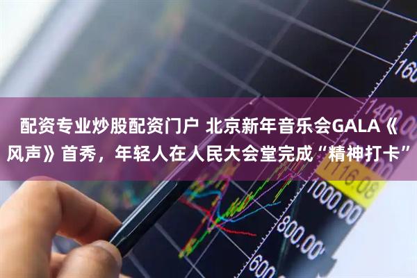 配资专业炒股配资门户 北京新年音乐会GALA《风声》首秀，年轻人在人民大会堂完成“精神打卡”