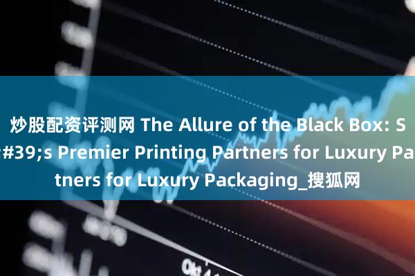 炒股配资评测网 The Allure of the Black Box: Shanghai's Premier Printing Partners for Luxury Packaging_搜狐网