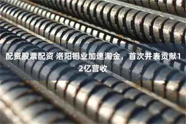 配资股票配资 洛阳钼业加速淘金，首次并表贡献12亿营收