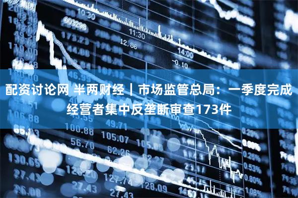 配资讨论网 半两财经｜市场监管总局：一季度完成经营者集中反垄断审查173件