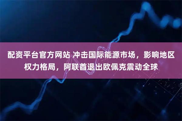 配资平台官方网站 冲击国际能源市场，影响地区权力格局，阿联酋退出欧佩克震动全球