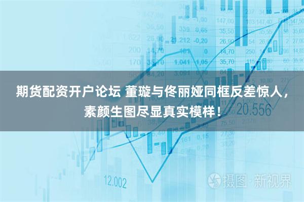 期货配资开户论坛 董璇与佟丽娅同框反差惊人，素颜生图尽显真实模样！