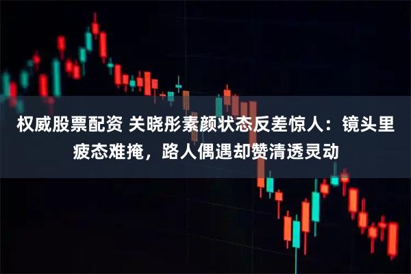 权威股票配资 关晓彤素颜状态反差惊人：镜头里疲态难掩，路人偶遇却赞清透灵动