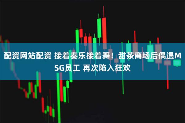 配资网站配资 接着奏乐接着舞！甜茶离场后偶遇MSG员工 再次陷入狂欢