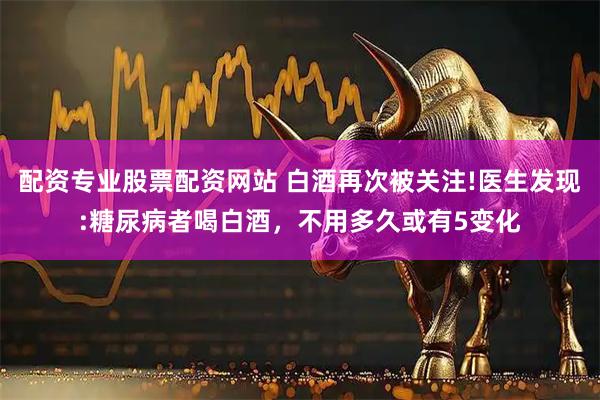 配资专业股票配资网站 白酒再次被关注!医生发现:糖尿病者喝白酒，不用多久或有5变化