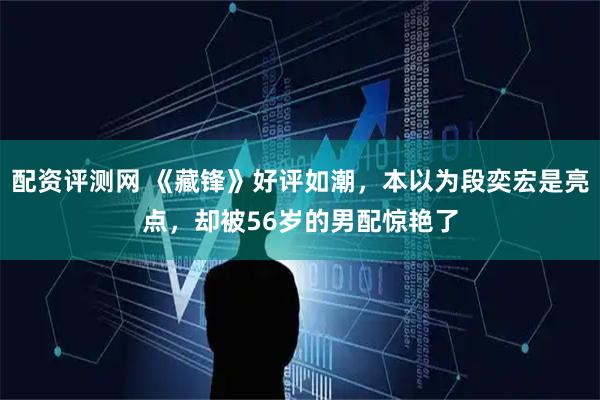 配资评测网 《藏锋》好评如潮，本以为段奕宏是亮点，却被56岁的男配惊艳了