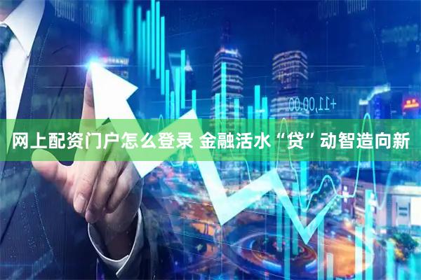 网上配资门户怎么登录 金融活水“贷”动智造向新